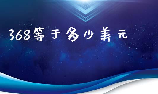 368等于多少美元_https://www.fcdydaikuan.com_黄金期货直播_第1张