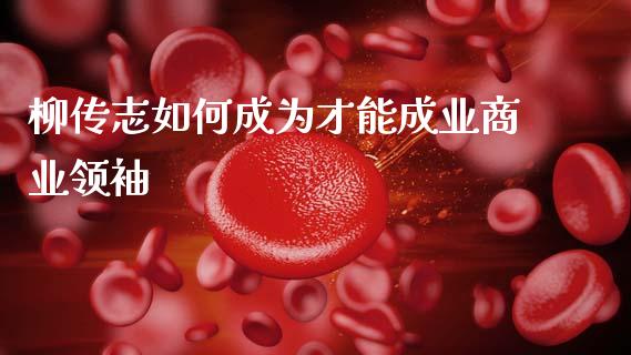 柳传志如何成为才能成业商业领袖_https://www.fcdydaikuan.com_黄金期货直播_第1张