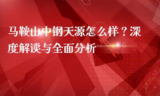 马鞍山中钢天源怎么样？深度解读与全面分析_https://www.fcdydaikuan.com_恒指期货直播_第1张