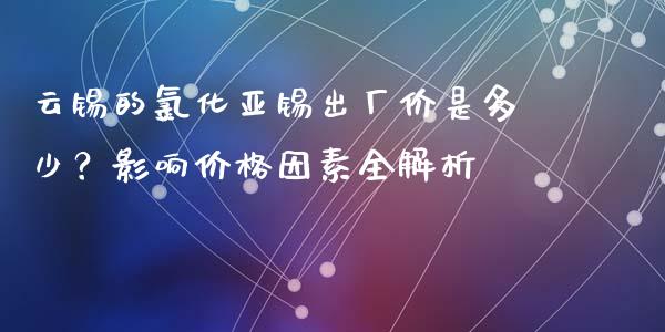 云锡的氯化亚锡出厂价是多少？影响价格因素全解析_https://www.fcdydaikuan.com_德指期货直播_第1张