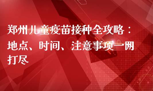 郑州儿童疫苗接种全攻略：地点、时间、注意事项一网打尽_https://www.fcdydaikuan.com_恒生指数直播室_第1张