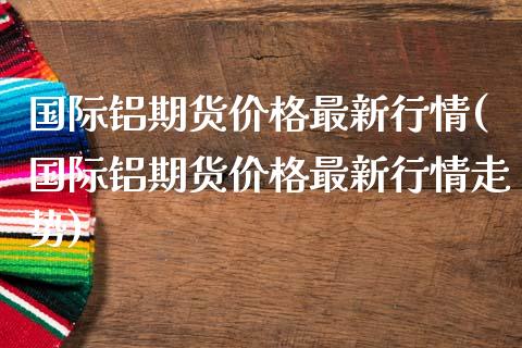 国际铝期货价格最新行情(国际铝期货价格最新行情走势)_https://www.fcdydaikuan.com_黄金期货直播_第1张