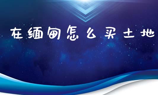 在缅甸怎么买土地_https://www.fcdydaikuan.com_德指期货直播_第1张
