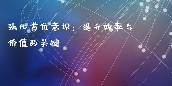 强化首位意识：提升效率与价值的关键_https://www.fcdydaikuan.com_德指期货直播_第1张