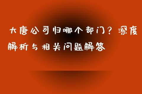 大唐公司归哪个部门？深度解析与相关问题解答_https://www.fcdydaikuan.com_恒生指数直播室_第1张