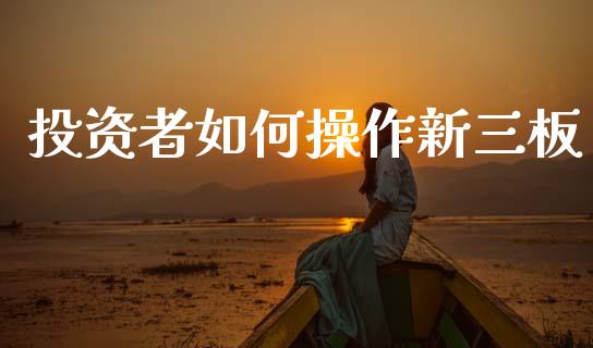 投资者如何操作新三板_https://www.fcdydaikuan.com_恒生指数直播室_第1张