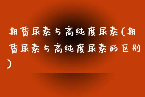 期货尿素与高纯度尿素(期货尿素与高纯度尿素的区别)_https://www.fcdydaikuan.com_恒生指数直播室_第1张