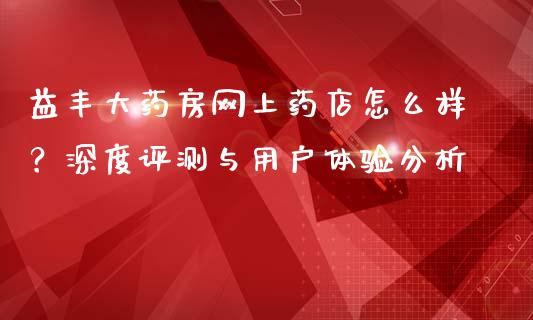 益丰大药房网上药店怎么样？深度评测与用户体验分析_https://www.fcdydaikuan.com_恒指期货直播_第1张