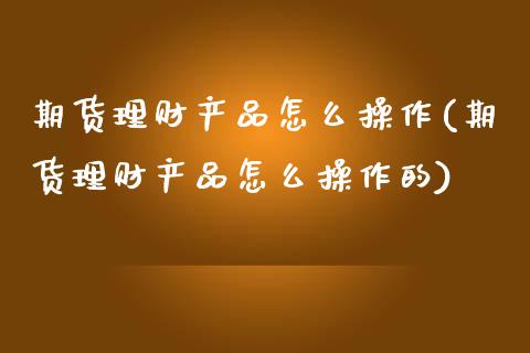期货理财产品怎么操作(期货理财产品怎么操作的)_https://www.fcdydaikuan.com_德指期货直播_第1张