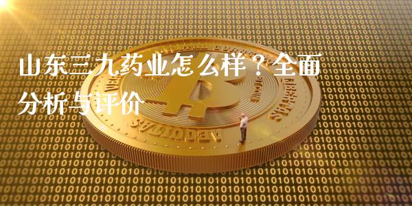 山东三九药业怎么样？全面分析与评价_https://www.fcdydaikuan.com_黄金期货直播_第1张