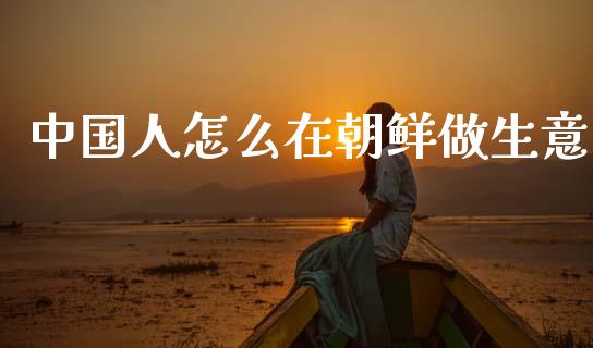 中国人怎么在朝鲜做生意_https://www.fcdydaikuan.com_恒指期货直播_第1张