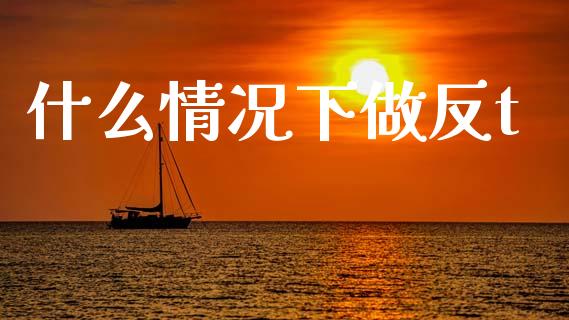 什么情况下做反t_https://www.fcdydaikuan.com_黄金期货直播_第1张