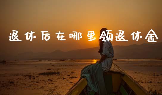 退休后在哪里领退休金_https://www.fcdydaikuan.com_黄金期货直播_第1张