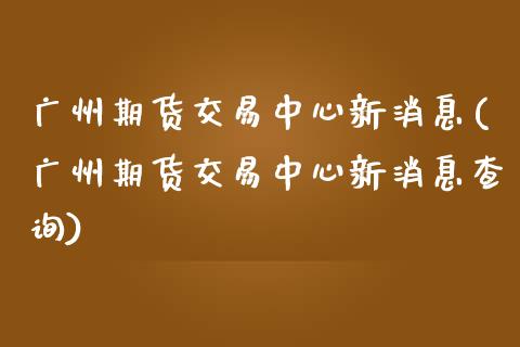 广州期货交易中心新消息(广州期货交易中心新消息查询)_https://www.fcdydaikuan.com_德指期货直播_第1张