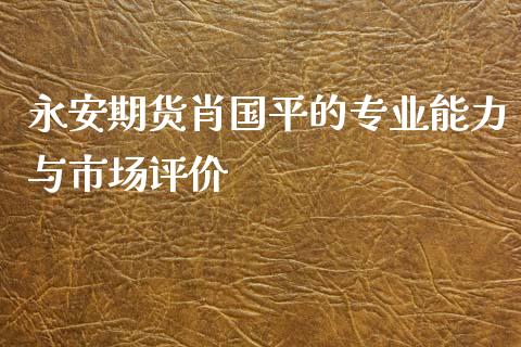 永安期货肖国平的专业能力与市场评价_https://www.fcdydaikuan.com_黄金期货直播_第1张