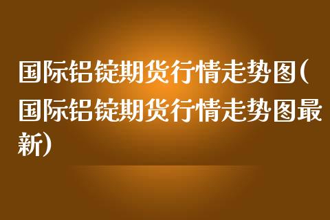 国际铝锭期货行情走势图(国际铝锭期货行情走势图最新)_https://www.fcdydaikuan.com_恒生指数直播室_第1张