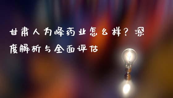 甘肃人为峰药业怎么样？深度解析与全面评估_https://www.fcdydaikuan.com_黄金期货直播_第1张
