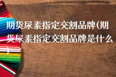 期货尿素指定交割品牌(期货尿素指定交割品牌是什么)_https://www.fcdydaikuan.com_恒指期货直播_第1张