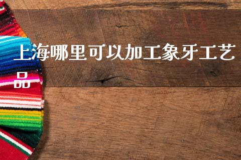 上海哪里可以加工象牙工艺品_https://www.fcdydaikuan.com_恒生指数直播室_第1张