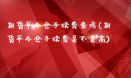 期货平今仓手续费贵吗(期货平今仓手续费是不是高)_https://www.fcdydaikuan.com_德指期货直播_第1张