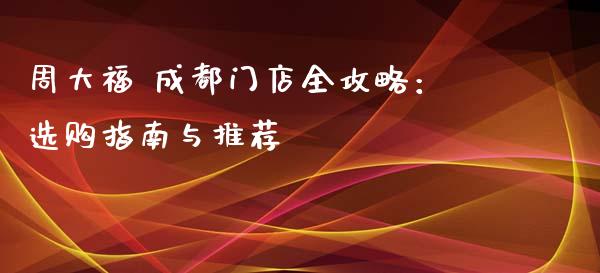 周大福 成都门店全攻略：选购指南与推荐_https://www.fcdydaikuan.com_恒指期货直播_第1张