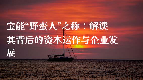 宝能“野蛮人”之称：解读其背后的资本运作与企业发展_https://www.fcdydaikuan.com_德指期货直播_第1张
