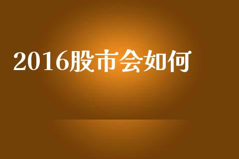 2016股市会如何_https://www.fcdydaikuan.com_恒指期货直播_第1张