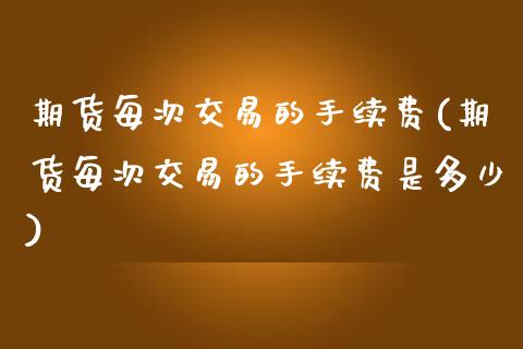 期货每次交易的手续费(期货每次交易的手续费是多少)_https://www.fcdydaikuan.com_黄金期货直播_第1张