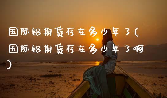 国际铝期货存在多少年了(国际铝期货存在多少年了啊)_https://www.fcdydaikuan.com_德指期货直播_第1张