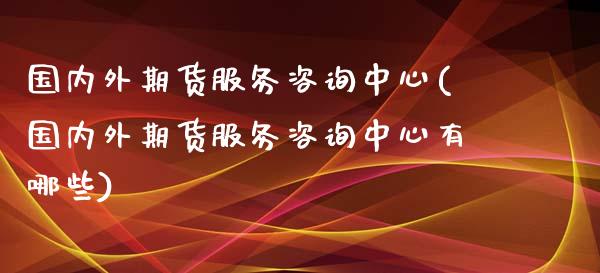 国内外期货服务咨询中心(国内外期货服务咨询中心有哪些)_https://www.fcdydaikuan.com_恒生指数直播室_第1张