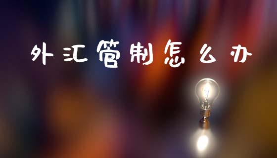 外汇管制怎么办_https://www.fcdydaikuan.com_德指期货直播_第1张
