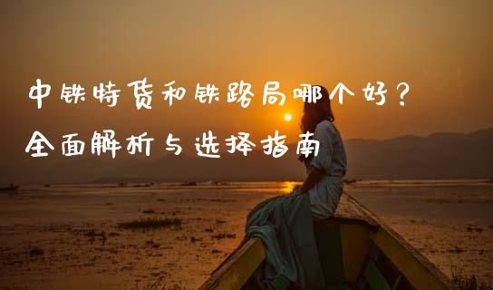中铁特货和铁路局哪个好？全面解析与选择指南_https://www.fcdydaikuan.com_德指期货直播_第1张