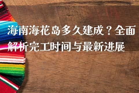 海南海花岛多久建成？全面解析完工时间与最新进展_https://www.fcdydaikuan.com_恒指期货直播_第1张