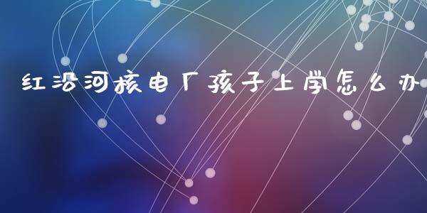 红沿河核电厂孩子上学怎么办_https://www.fcdydaikuan.com_德指期货直播_第1张