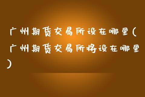 广州期货交易所设在哪里(广州期货交易所将设在哪里)_https://www.fcdydaikuan.com_恒生指数直播室_第1张