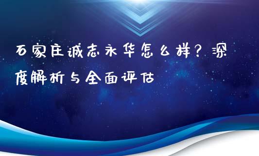 石家庄诚志永华怎么样？深度解析与全面评估_https://www.fcdydaikuan.com_德指期货直播_第1张