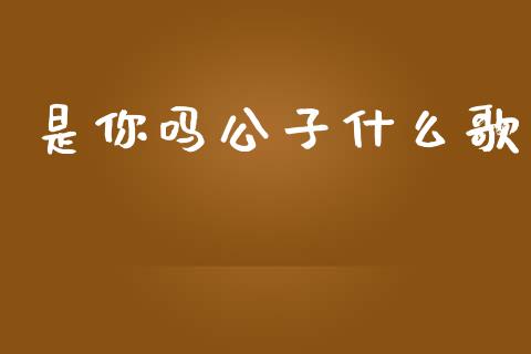 是你吗公子什么歌_https://www.fcdydaikuan.com_黄金期货直播_第1张