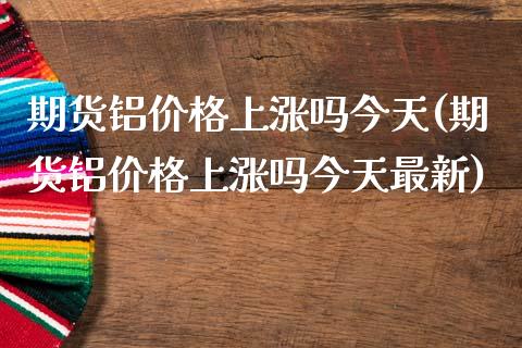 期货铝价格上涨吗今天(期货铝价格上涨吗今天最新)_https://www.fcdydaikuan.com_恒生指数直播室_第1张