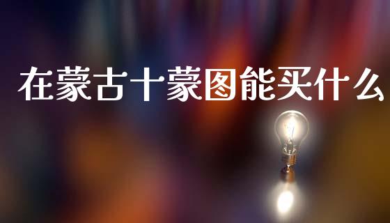 在蒙古十蒙图能买什么_https://www.fcdydaikuan.com_恒指期货直播_第1张