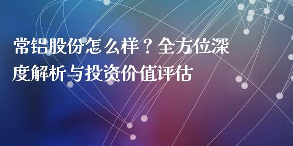 常铝股份怎么样？全方位深度解析与投资价值评估_https://www.fcdydaikuan.com_德指期货直播_第1张