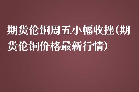 期货伦铜周五小幅收挫(期货伦铜价格最新行情)_https://www.fcdydaikuan.com_恒指期货直播_第1张