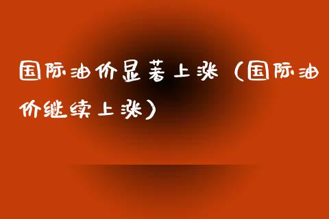 国际油价显著上涨（国际油价继续上涨）_https://www.fcdydaikuan.com_恒指期货直播_第1张