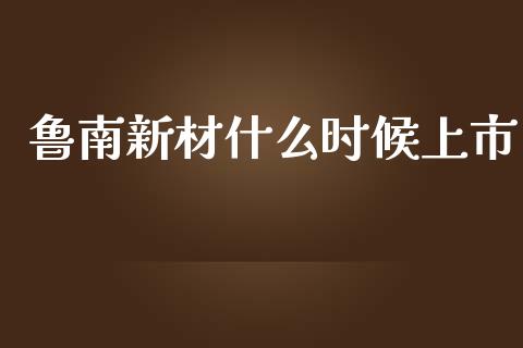 鲁南新材什么时候上市_https://www.fcdydaikuan.com_德指期货直播_第1张