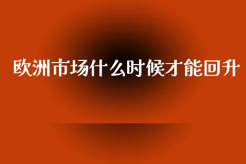 欧洲市场什么时候才能回升_https://www.fcdydaikuan.com_黄金期货直播_第1张