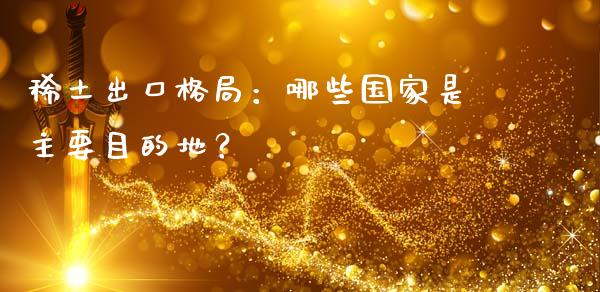 稀土出口格局：哪些国家是主要目的地？_https://www.fcdydaikuan.com_恒生指数直播室_第1张