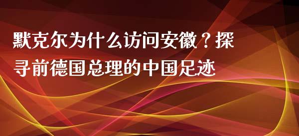 默克尔为什么访问安徽？探寻前德国总理的中国足迹_https://www.fcdydaikuan.com_德指期货直播_第1张