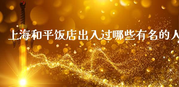 上海和平饭店出入过哪些有名的人_https://www.fcdydaikuan.com_恒指期货直播_第1张