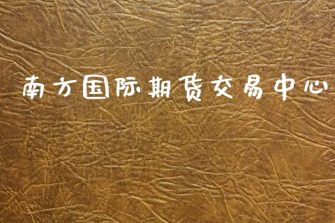 南方国际期货交易中心_https://www.fcdydaikuan.com_黄金期货直播_第1张