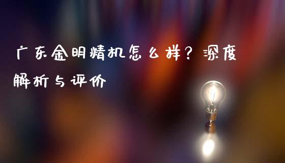 广东金明精机怎么样？深度解析与评价_https://www.fcdydaikuan.com_德指期货直播_第1张