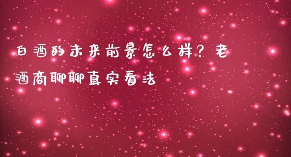 白酒的未来前景怎么样？老酒商聊聊真实看法_https://www.fcdydaikuan.com_黄金期货直播_第1张